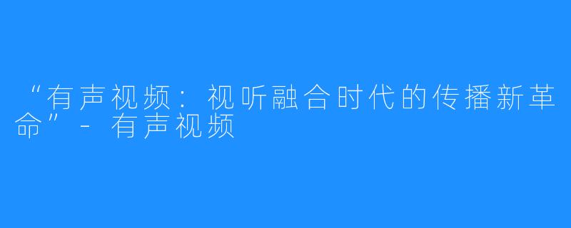 “有声视频:视听融合时代的传播新革命”-有声视频