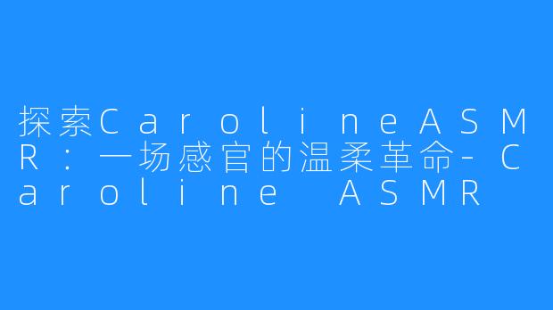 探索CarolineASMR:一场感官的温柔革命-Caroline ASMR