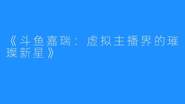 《斗鱼嘉瑞:虚拟主播界的璀璨新星》