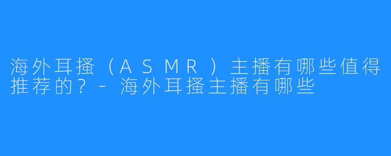 海外耳搔(ASMR)主播有哪些值得推荐的?-海外耳搔主播有哪些