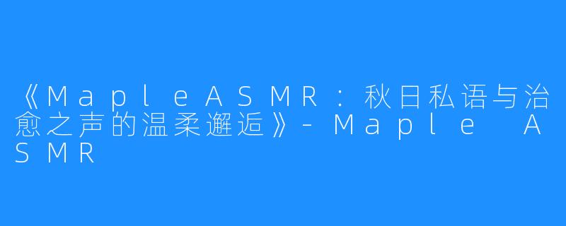 《MapleASMR:秋日私语与治愈之声的温柔邂逅》-Maple ASMR