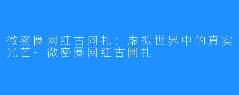 微密圈网红古阿扎:虚拟世界中的真实光芒-微密圈网红古阿扎