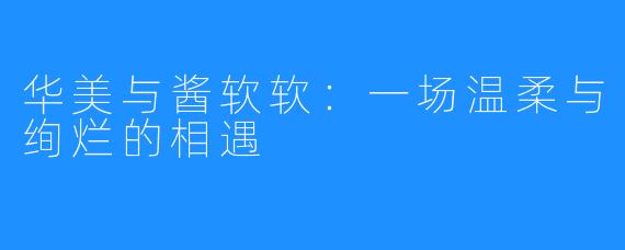 华美与酱软软:一场温柔与绚烂的相遇