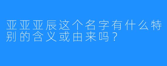 亚亚亚辰这个名字有什么特别的含义或由来吗？
