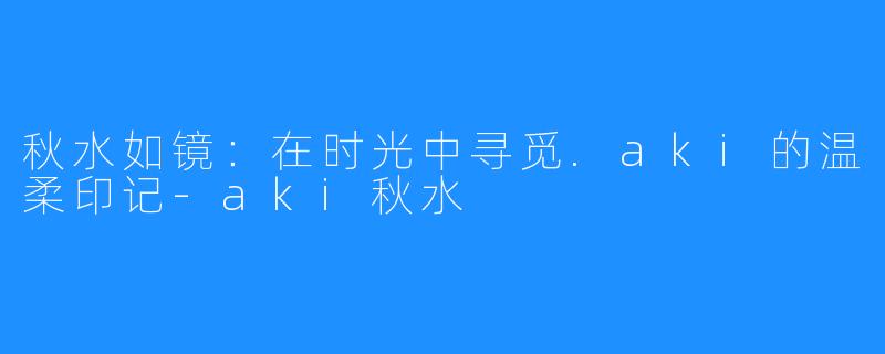 秋水如镜:在时光中寻觅.aki的温柔印记-aki秋水