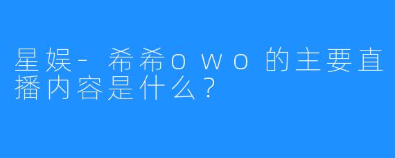 星娱-希希owo的主要直播内容是什么？