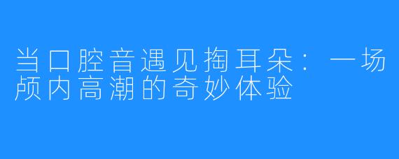 当口腔音遇见掏耳朵:一场颅内高潮的奇妙体验