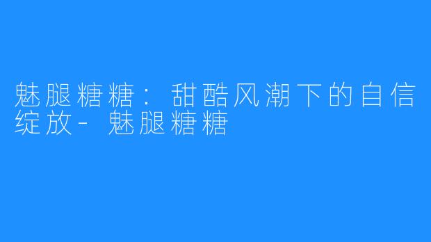 魅腿糖糖：甜酷风潮下的自信绽放-魅腿糖糖