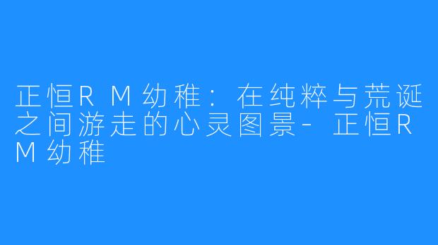 正恒RM幼稚：在纯粹与荒诞之间游走的心灵图景-正恒RM幼稚
