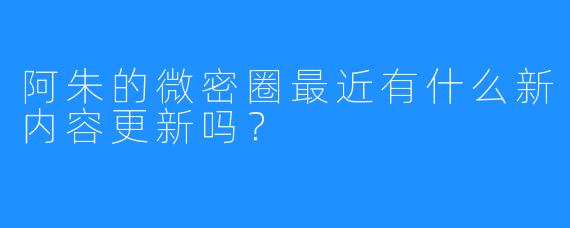 阿朱的微密圈最近有什么新内容更新吗？