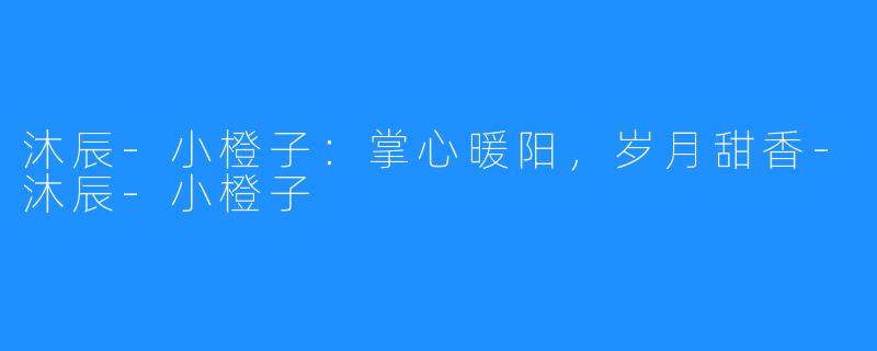 沐辰-小橙子：掌心暖阳，岁月甜香-沐辰-小橙子