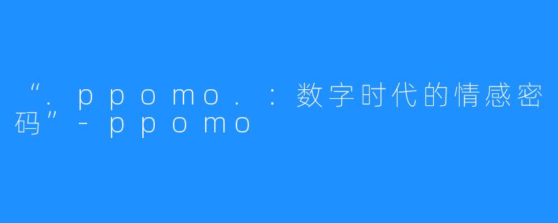 “.ppomo.:数字时代的情感密码”-ppomo