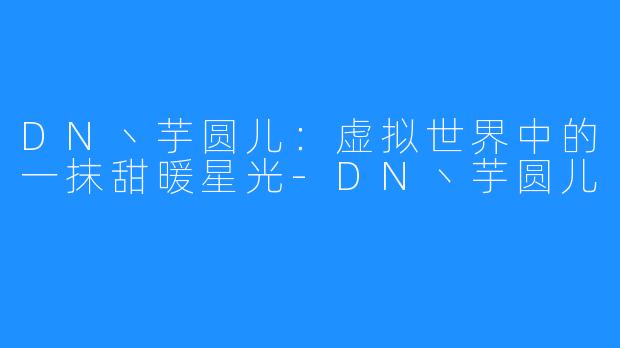 DN丶芋圆儿:虚拟世界中的一抹甜暖星光-DN丶芋圆儿