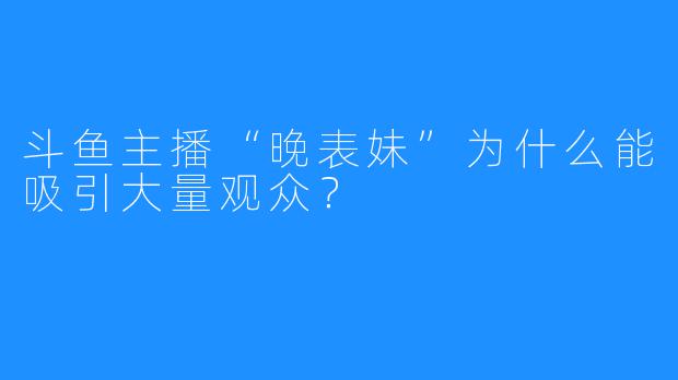 斗鱼主播“晚表妹”为什么能吸引大量观众？