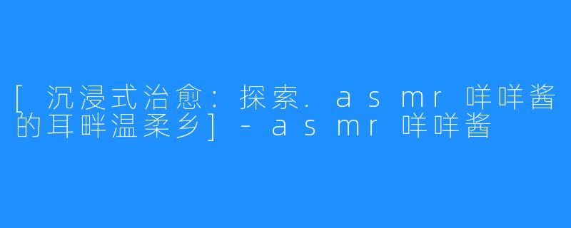 [沉浸式治愈：探索.asmr咩咩酱的耳畔温柔乡]-asmr咩咩酱