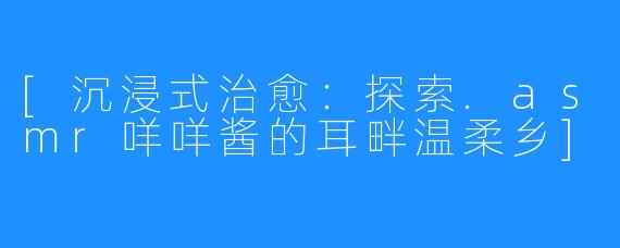 [沉浸式治愈：探索.asmr咩咩酱的耳畔温柔乡]
