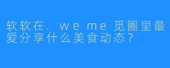 软软在.weme觅圈里最爱分享什么美食动态？