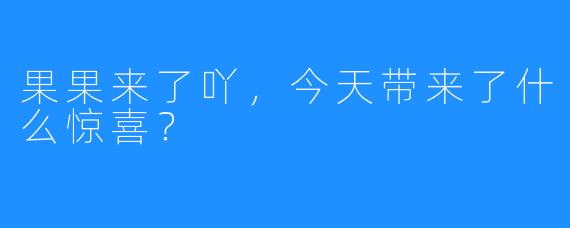 果果来了吖，今天带来了什么惊喜？