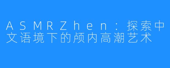 ASMRZhen:探索中文语境下的颅内高潮艺术