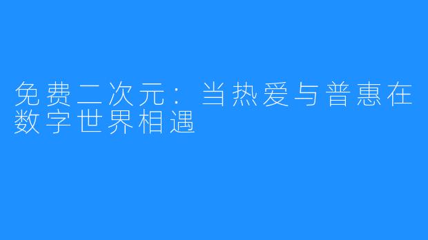 免费二次元：当热爱与普惠在数字世界相遇