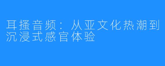 耳搔音频:从亚文化热潮到沉浸式感官体验