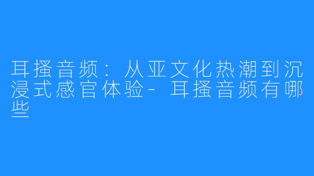 耳搔音频:从亚文化热潮到沉浸式感官体验-耳搔音频有哪些