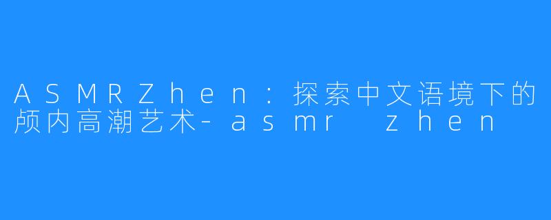 ASMRZhen:探索中文语境下的颅内高潮艺术-asmr zhen