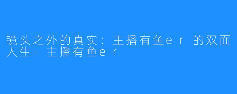 镜头之外的真实：主播有鱼er的双面人生-主播有鱼er