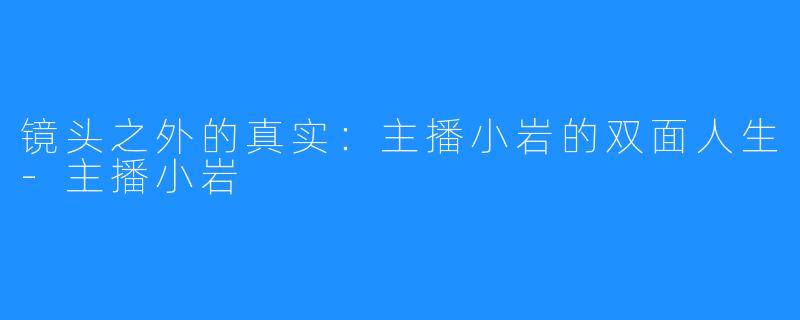 镜头之外的真实：主播小岩的双面人生-主播小岩