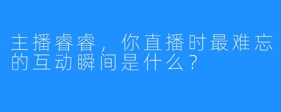 主播睿睿，你直播时最难忘的互动瞬间是什么？