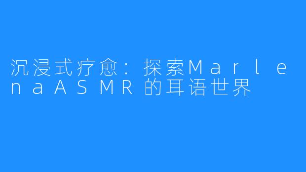 沉浸式疗愈：探索MarlenaASMR的耳语世界