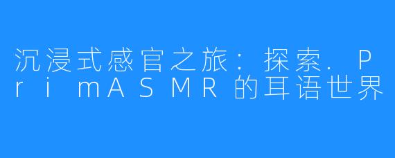 沉浸式感官之旅：探索.PrimASMR的耳语世界