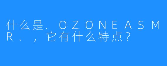 什么是.OZONEASMR.，它有什么特点？
