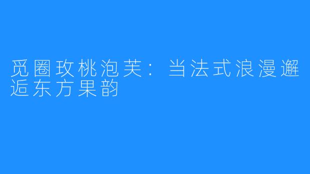 觅圈玫桃泡芙：当法式浪漫邂逅东方果韵