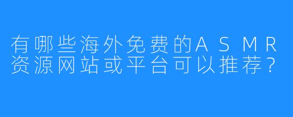 有哪些海外免费的ASMR资源网站或平台可以推荐？