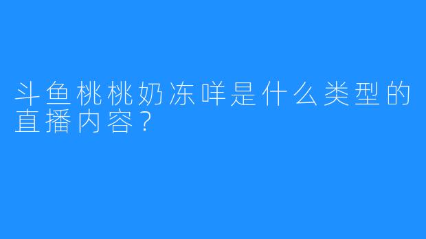 斗鱼桃桃奶冻咩是什么类型的直播内容？