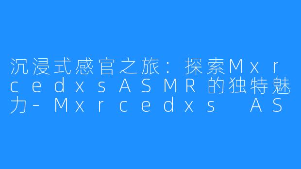 沉浸式感官之旅：探索MxrcedxsASMR的独特魅力-Mxrcedxs ASMR
