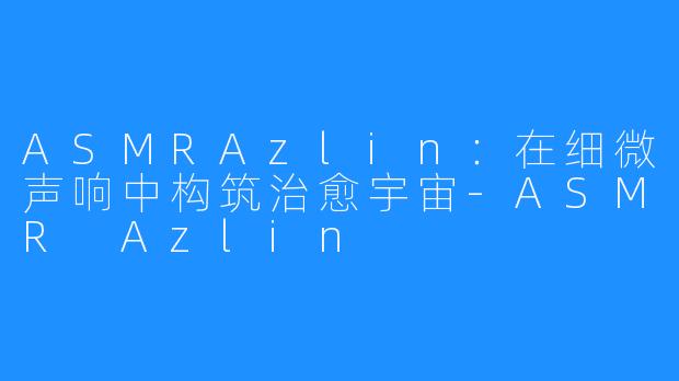 ASMRAzlin:在细微声响中构筑治愈宇宙-ASMR Azlin