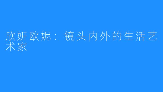 欣妍欧妮：镜头内外的生活艺术家