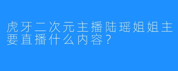 虎牙二次元主播陆瑶姐姐主要直播什么内容？