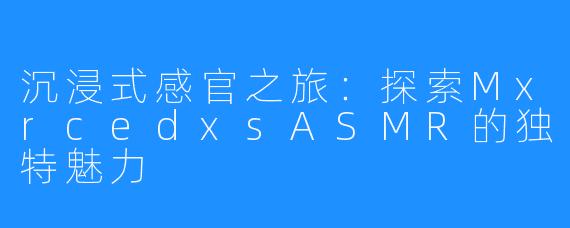 沉浸式感官之旅：探索MxrcedxsASMR的独特魅力