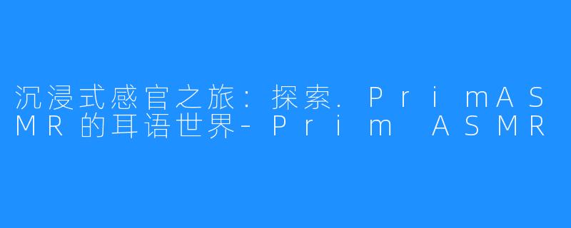 沉浸式感官之旅：探索.PrimASMR的耳语世界-Prim ASMR