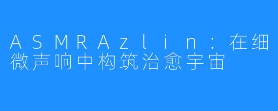 ASMRAzlin:在细微声响中构筑治愈宇宙