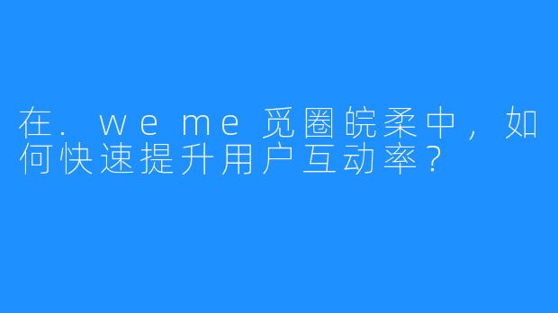 在.weme觅圈皖柔中，如何快速提升用户互动率？