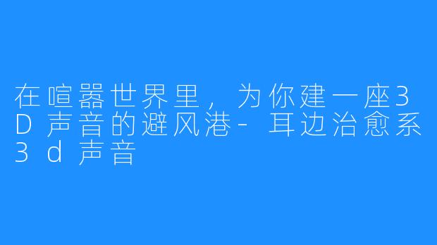 在喧嚣世界里,为你建一座3D声音的避风港-耳边治愈系3d声音