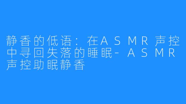 静香的低语:在ASMR声控中寻回失落的睡眠-ASMR声控助眠静香