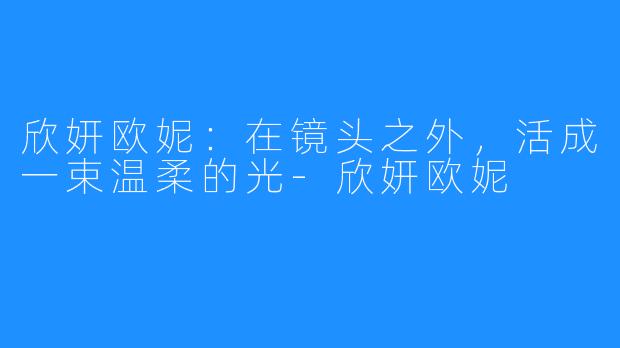 欣妍欧妮:在镜头之外,活成一束温柔的光-欣妍欧妮