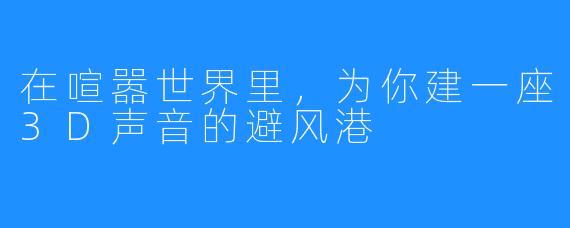 在喧嚣世界里,为你建一座3D声音的避风港