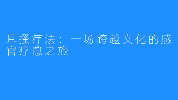 耳搔疗法：一场跨越文化的感官疗愈之旅
