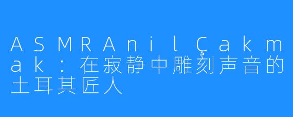 ASMRAnilÇakmak：在寂静中雕刻声音的土耳其匠人